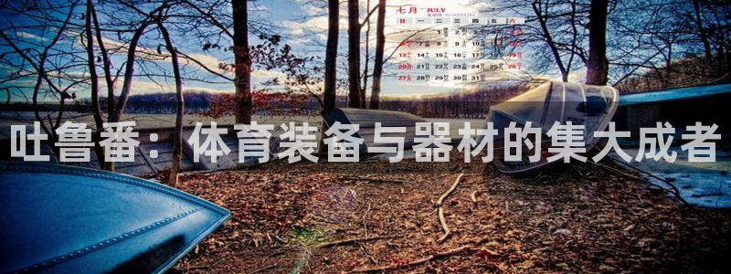 意昂体育4联系电话：吐鲁番：体育装备与器材的集大成者